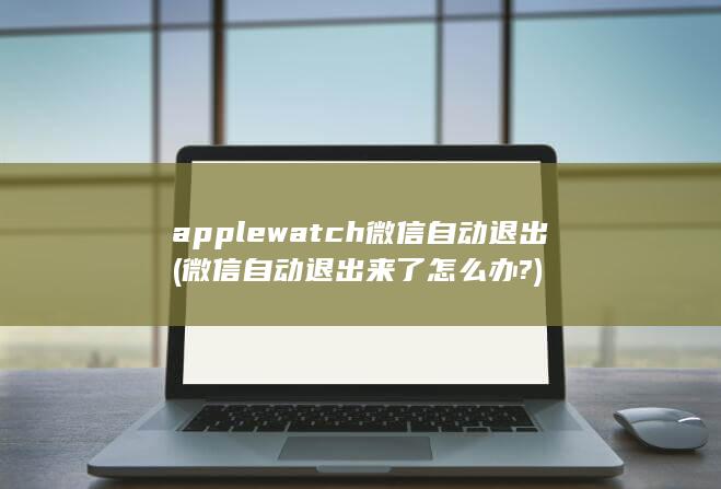 applewatch微信自动退出 (微信自动退出来了怎么办?)