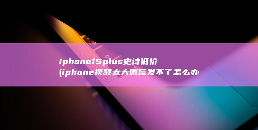 iphone15plus史诗低价 (iphone视频太大微信发不了怎么办) 第1张