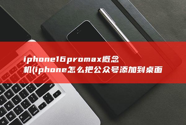 iphone16promax概念机 (iphone怎么把公众号添加到桌面快捷方式)