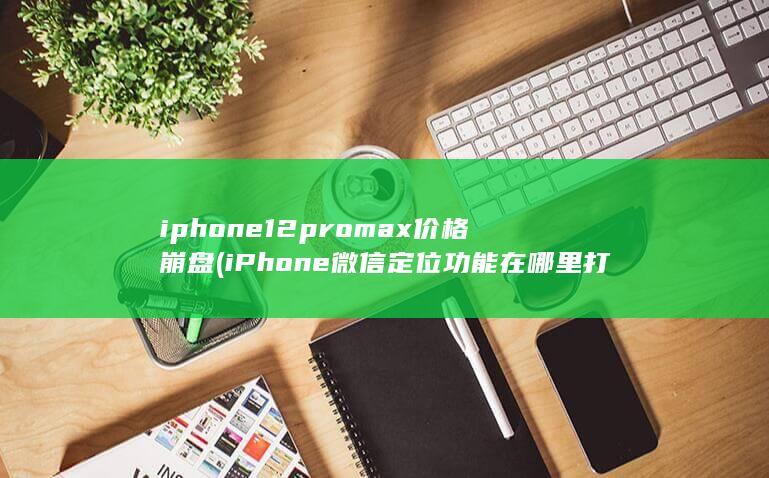 iphone12promax价格崩盘 (iPhone微信定位功能在哪里打开)