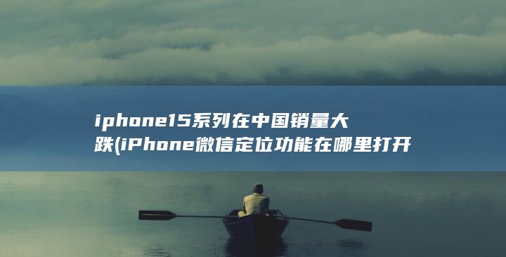 iphone15系列在中国销量大跌 (iPhone微信定位功能在哪里打开)