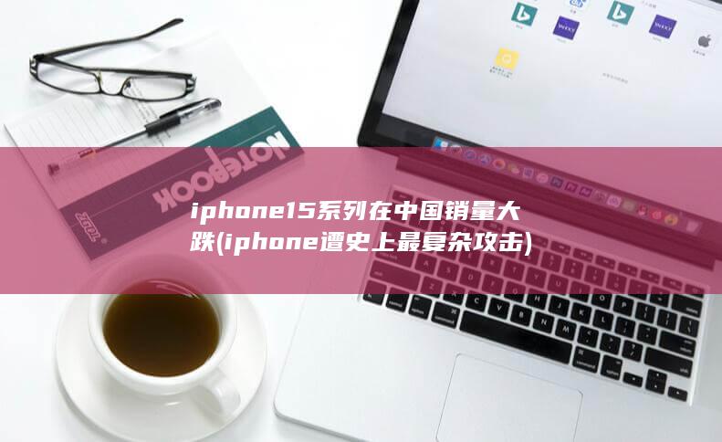 iphone15系列在中国销量大跌 (iphone遭史上最复杂攻击)