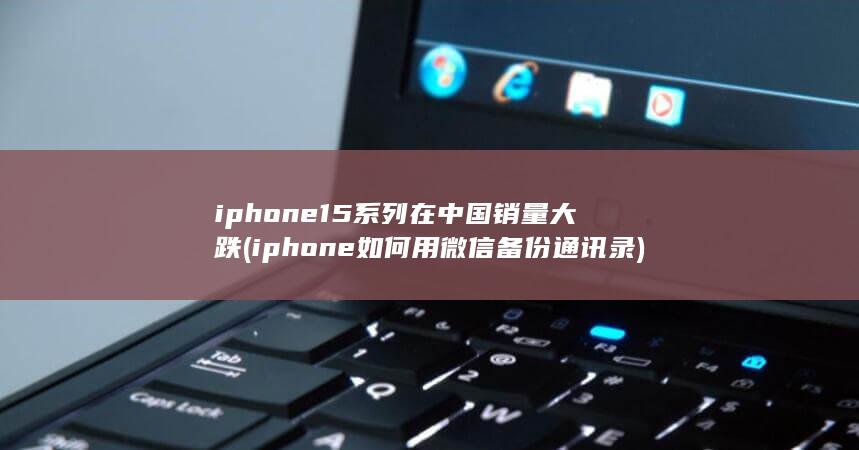 iphone15系列在中国销量大跌 (iphone如何用微信备份通讯录)