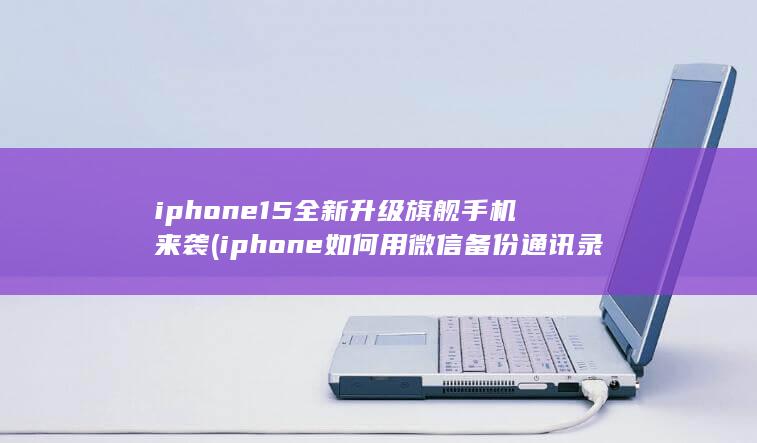 iphone15全新升级旗舰手机来袭 (iphone如何用微信备份通讯录)