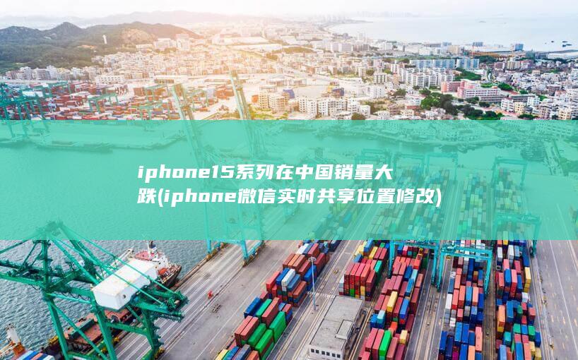 iphone15系列在中国销量大跌 (iphone微信实时共享位置修改)
