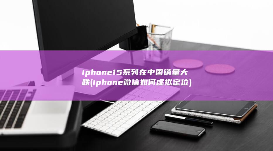 iphone15系列在中国销量大跌 (iphone微信如何虚拟定位)