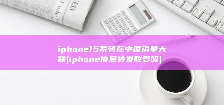 iphone15系列在中国销量大跌 (iphone信息转发收费吗)