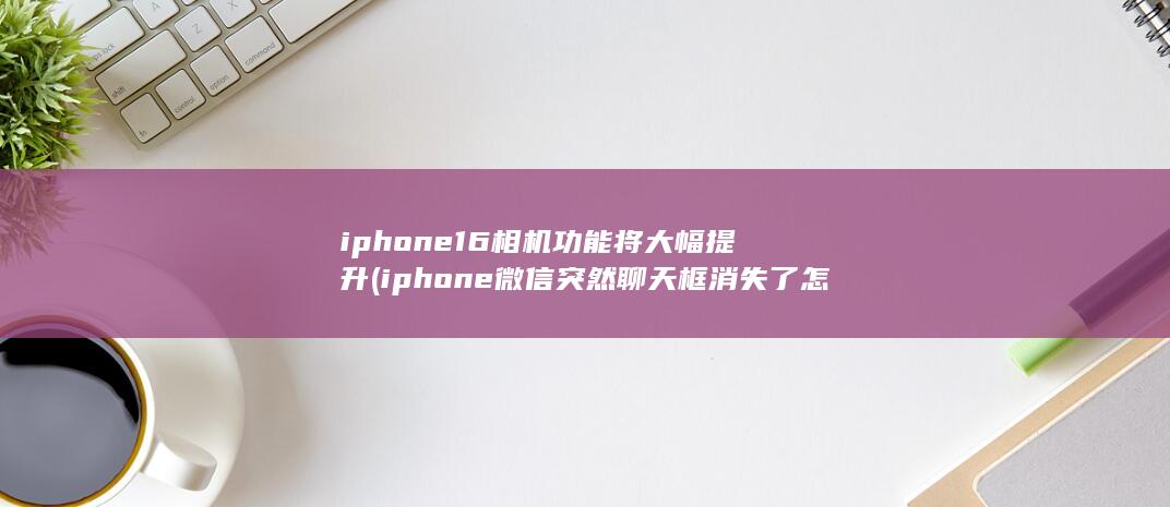 iphone16相机功能将大幅提升 (iphone微信突然聊天框消失了怎么回事) 第1张