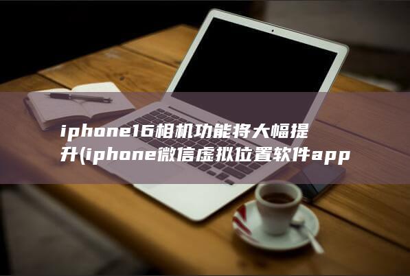 iphone16相机功能将大幅提升 (iphone微信虚拟位置软件app下载)