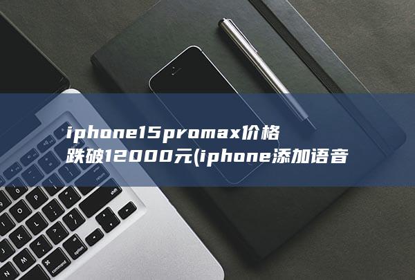 iphone15promax价格跌破12000元 (iphone添加语音)