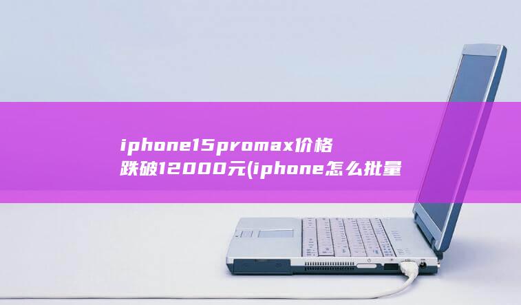 iphone15promax价格跌破12000元 (iphone怎么批量清空微信通讯录)
