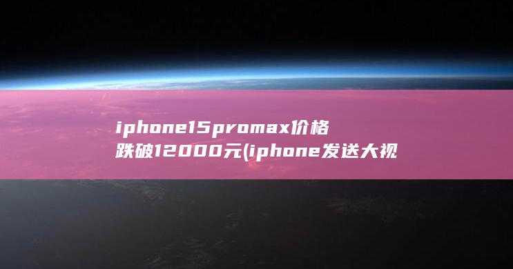 iphone15promax价格跌破12000元 (iphone发送大视频)