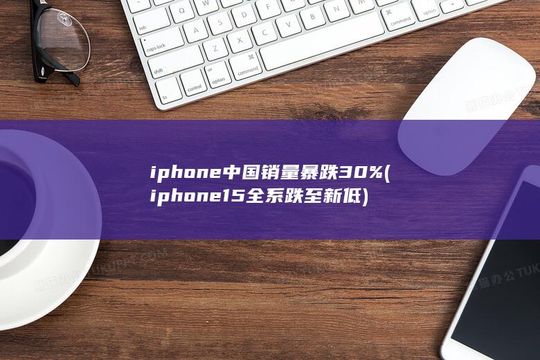 iphone中国销量暴跌30% (iphone15全系跌至新低) 第1张