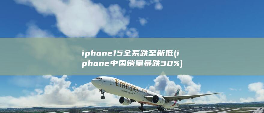 iphone15全系跌至新低 (iphone中国销量暴跌30%)