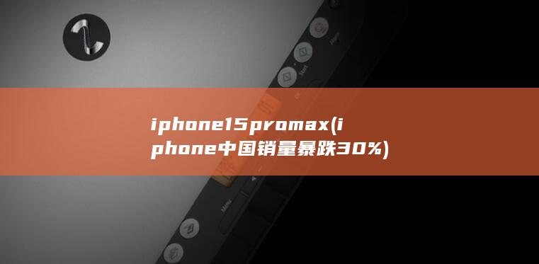 iphone15pro max (iphone中国销量暴跌30%)