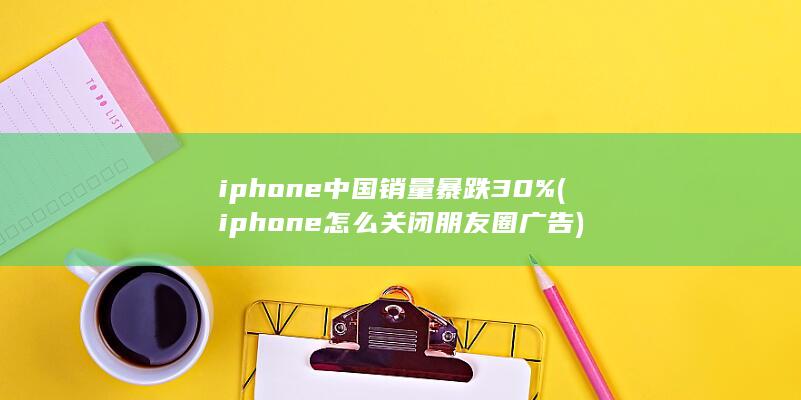 iphone中国销量暴跌30% (iphone怎么关闭朋友圈广告) 第1张