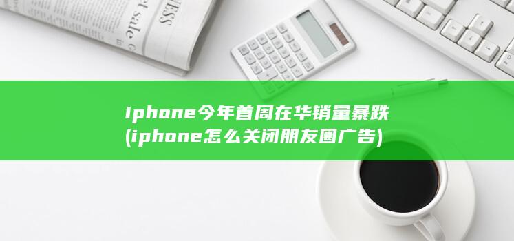 iphone今年首周在华销量暴跌 (iphone怎么关闭朋友圈广告) 第1张