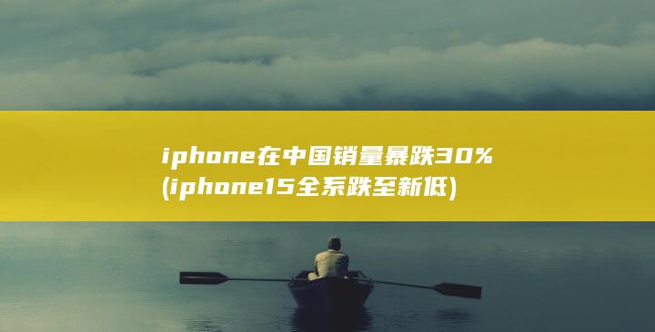 iphone在中国销量暴跌30% (iphone15全系跌至新低) 第1张