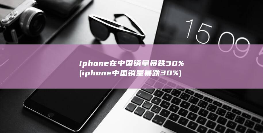 iphone在中国销量暴跌30% (iphone中国销量暴跌30%) 第1张