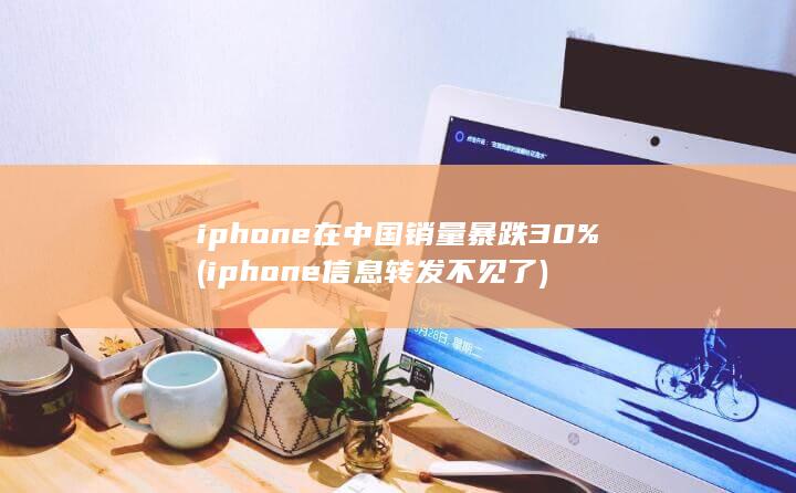 iphone在中国销量暴跌30% (iphone信息转发不见了) 第1张
