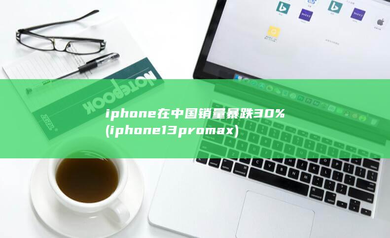 iphone在中国销量暴跌30% (iphone13promax) 第1张