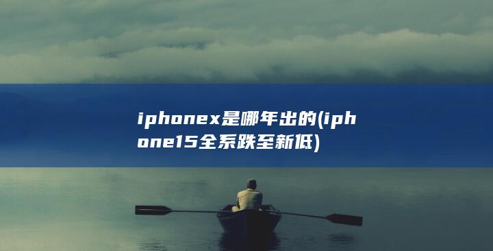 iphonex是哪年出的 (iphone15全系跌至新低)
