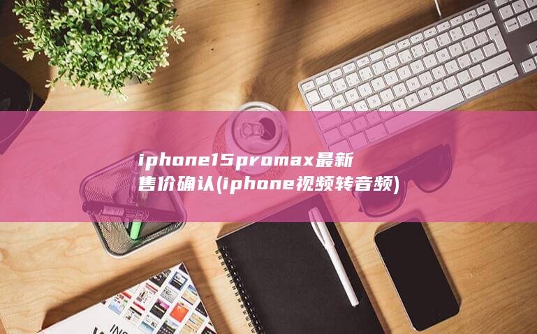 iphone15promax最新售价确认 (iphone 视频转音频) 第1张