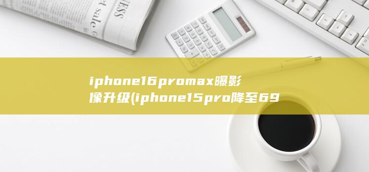 iphone16promax曝影像升级 (iphone15pro降至6949)