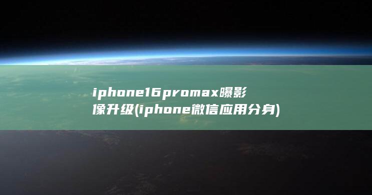 iphone16promax曝影像升级 (iphone 微信应用分身)