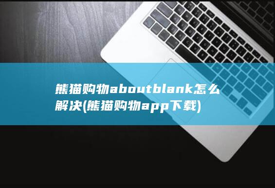 熊猫购物aboutblank怎么解决 (熊猫购物app下载)
