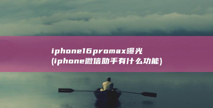 iphone16promax曝光 (iphone 微信助手有什么功能)
