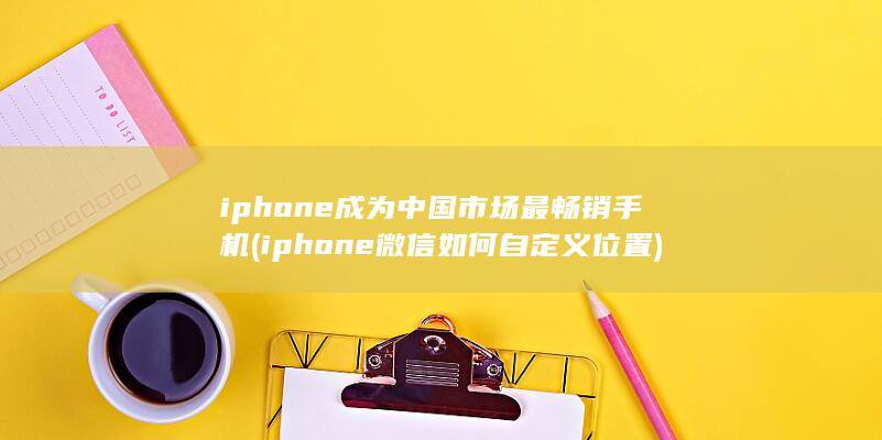 iphone成为中国市场最畅销手机 (iphone微信如何自定义位置)