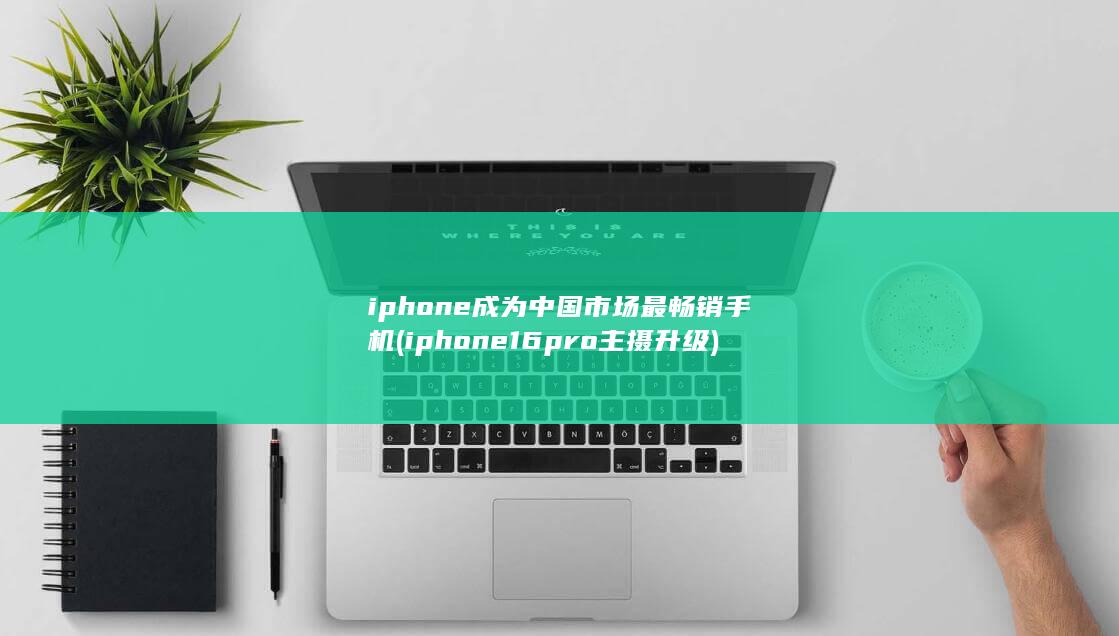iphone成为中国市场最畅销手机 (iphone16pro主摄升级)