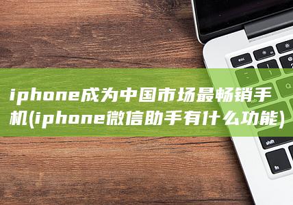 iphone成为中国市场最畅销手机 (iphone 微信助手有什么功能)