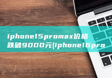 iphone15promax价格跌破9000元 (iphone16promax曝光) 第1张