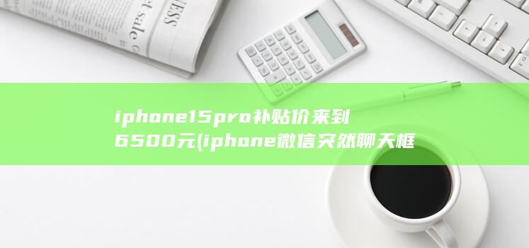 iphone15pro补贴价来到6500元 (iphone微信突然聊天框消失了怎么办)