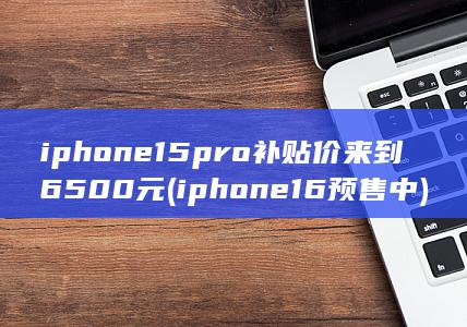 iphone15pro补贴价来到6500元 (iphone16预售中)