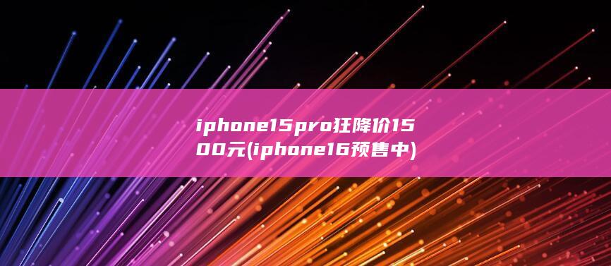 iphone 15 pro狂降价1500元 (iphone16预售中)