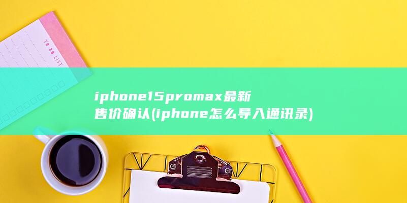 iphone15promax最新售价确认 (iphone怎么导入通讯录) 第1张
