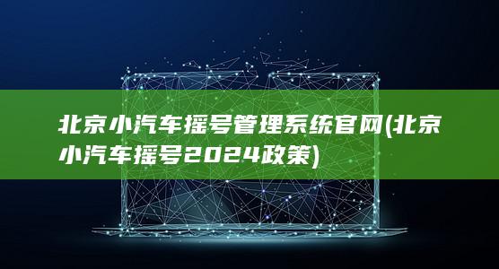 北京小汽车摇号管理系统官网 (北京小汽车摇号2024政策)