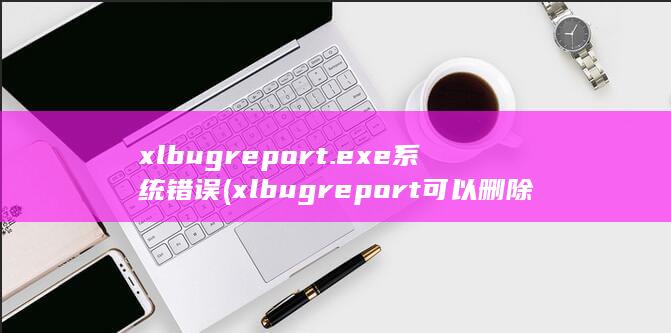 xlbugreport.exe系统错误 (xlbugreport可以删除吗)