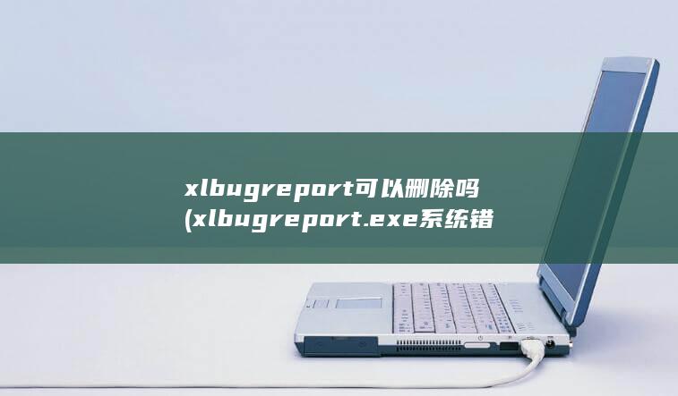 xlbugreport可以删除吗 (xlbugreport.exe系统错误)