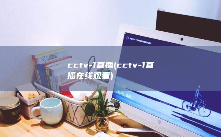 cctv-1直播 (cctv-1直播在线观看)