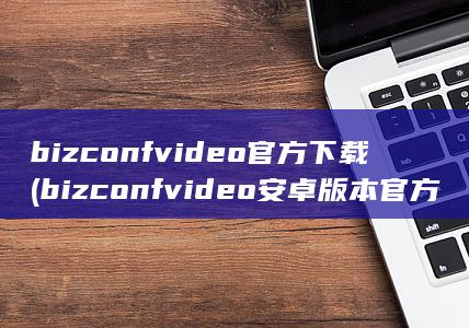 bizconf video官方下载 (bizconf video安卓版本官方下载) (bizconf video安卓版本官方下载)