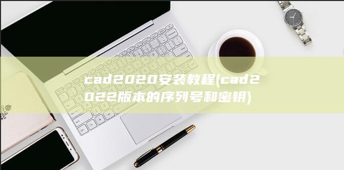 cad2020安装教程 (cad2022版本的序列号和密钥) 第1张