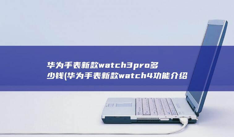 华为手表新款watch3pro多少钱 (华为手表新款watch 4功能介绍)
