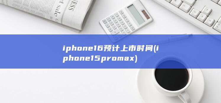 iphone16预计上市时间 (iphone15pro max)