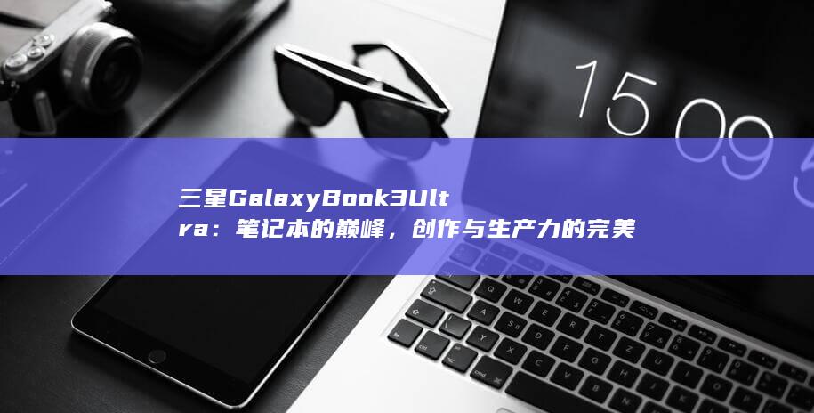 三星 Galaxy Book 3 Ultra：笔记本的巅峰，创作与生产力的完美融合 (三星galaxy怎么恢复出厂设置) 第1张