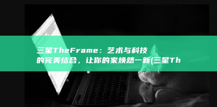三星 The Frame：艺术与科技的完美结合，让你的家焕然一新 (三星TheFreestyle一代和二代)