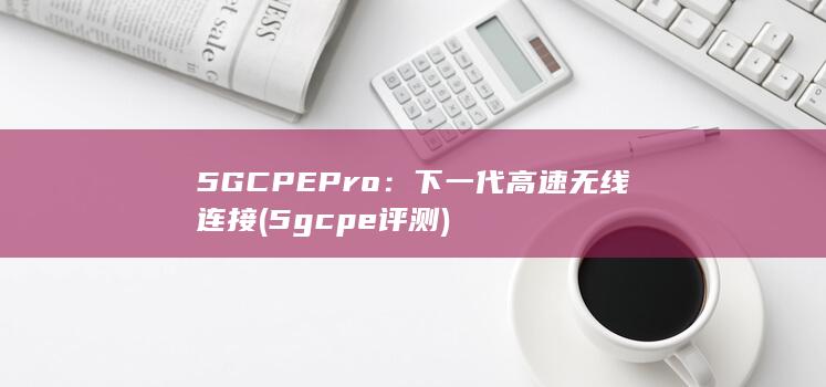 5G CPE Pro：下一代高速无线连接 (5gcpe评测) 第1张